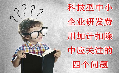 科技型中小企业研发费用加计扣除中应关注的四个问题,苏州研发费用加计扣除备案代理机构